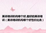英語培訓機構哪個好,最好的英語培訓（英語培訓機構哪個好性價比高）