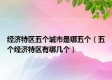 經(jīng)濟(jì)特區(qū)五個(gè)城市是哪五個(gè)（五個(gè)經(jīng)濟(jì)特區(qū)有哪幾個(gè)）