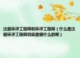 注冊環(huán)評工程師和環(huán)評工程師（什么是注冊環(huán)評工程師到底是做什么的呢）