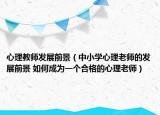 心理教師發(fā)展前景（中小學(xué)心理老師的發(fā)展前景 如何成為一個(gè)合格的心理老師）