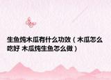 生魚(yú)燉木瓜有什么功效（木瓜怎么吃好 木瓜燉生魚(yú)怎么做）