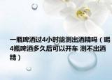 一瓶啤酒過4小時(shí)能測(cè)出酒精嗎（喝4瓶啤酒多久后可以開車 測(cè)不出酒精）