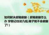 如何解決皮鞋磨腳（皮鞋磨腳怎么辦 穿前記住這幾招,鞋子就不會(huì)磨腳了!）