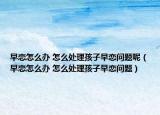 早戀怎么辦 怎么處理孩子早戀問(wèn)題呢（早戀怎么辦 怎么處理孩子早戀問(wèn)題）