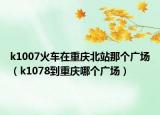 k1007火車在重慶北站那個(gè)廣場（k1078到重慶哪個(gè)廣場）