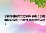 樂視電視裝第三方軟件 手機(jī)（樂視電視安裝第三方軟件 顛覆你的認(rèn)識）