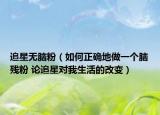 追星無腦粉（如何正確地做一個(gè)腦殘粉 論追星對(duì)我生活的改變）