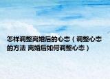 怎樣調(diào)整離婚后的心態(tài)（調(diào)整心態(tài)的方法 離婚后如何調(diào)整心態(tài)）