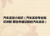汽車美容小知識(shí)（汽車美容專業(yè)知識(shí)詳解 那些年被誤解的汽車美容）
