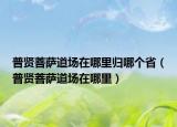 普賢菩薩道場在哪里歸哪個(gè)?。ㄆ召t菩薩道場在哪里）