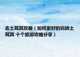 去土耳其攻略（如何更好的玩轉(zhuǎn)土耳其 十個旅游攻略分享）