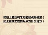 陸地上的絲綢之路的起點(diǎn)是哪里（陸上絲綢之路的起點(diǎn)為什么地方）