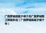 廣西羅城縣屬于哪個市廣西羅城距上獅縣多遠(yuǎn)（廣西羅城縣屬于哪個市）