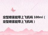 定型噴霧能帶上飛機嗎 100ml（定型噴霧能帶上飛機嗎）