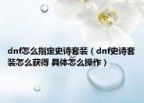 dnf怎么指定史詩套裝（dnf史詩套裝怎么獲得 具體怎么操作）
