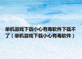 單機(jī)游戲下載小心有毒軟件下載不了（單機(jī)游戲下載小心有毒軟件）