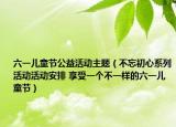 六一兒童節(jié)公益活動(dòng)主題（不忘初心系列活動(dòng)活動(dòng)安排 享受一個(gè)不一樣的六一兒童節(jié)）