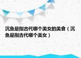 沉魚是指古代哪個美女的美食（沉魚是指古代哪個美女）