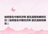 如何報名中級經濟師 報名流程有哪些科目（如何報名中級經濟師 報名流程有哪些）