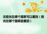 北極光在哪個(gè)國(guó)家可以看到（極光在哪個(gè)國(guó)家能看到）
