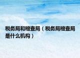 稅務局和稽查局（稅務局稽查局是什么機構(gòu)）