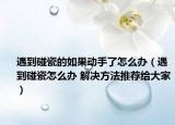 遇到碰瓷的如果動(dòng)手了怎么辦（遇到碰瓷怎么辦 解決方法推薦給大家）