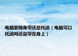 電腦要隨身帶還是托運（電腦可以托運嗎還是帶在身上）