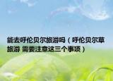 能去呼倫貝爾旅游嗎（呼倫貝爾草旅游 需要注意這三個事項）