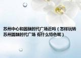 蘇州中心和圓融時(shí)代廣場(chǎng)近嗎（怎樣玩轉(zhuǎn)蘇州圓融時(shí)代廣場(chǎng) 有什么特色呢）