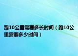 跑10公里需要多長時間（跑10公里需要多少時間）