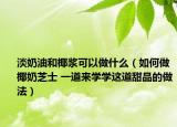 淡奶油和椰漿可以做什么（如何做椰奶芝士 一道來學(xué)學(xué)這道甜品的做法）