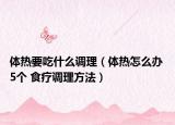 體熱要吃什么調(diào)理（體熱怎么辦 5個 食療調(diào)理方法）