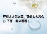牙縫太大怎么弄（牙縫太大怎么辦 下面一起來看看）