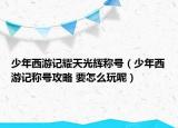 少年西游記耀天光輝稱號（少年西游記稱號攻略 要怎么玩呢）