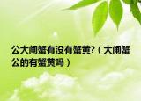 公大閘蟹有沒(méi)有蟹黃?（大閘蟹公的有蟹黃嗎）