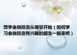 想學(xué)金融投資從哪里開始（如何學(xué)習(xí)金融投資有興趣的朋友一起來吧）