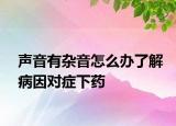 聲音有雜音怎么辦了解病因?qū)ΠY下藥