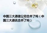 中國(guó)三大通信公司合并了嗎（中國(guó)三大通訊合并了嗎）