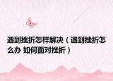 遇到挫折怎樣解決（遇到挫折怎么辦 如何面對(duì)挫折）