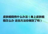 皮膚粗糙有什么辦法（身上皮膚粗糙怎么辦 這些方法你做到了嗎）