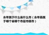 永年屬于什么省什么市（永年縣屬于哪個省哪個市是市級市）