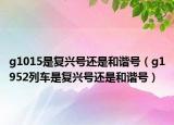 g1015是復(fù)興號(hào)還是和諧號(hào)（g1952列車(chē)是復(fù)興號(hào)還是和諧號(hào)）