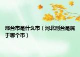 邢臺市是什么市（河北刑臺是屬于哪個市）