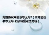 離婚協(xié)議書應該怎么寫?（離婚協(xié)議書怎么寫 必須寫出這些內容）