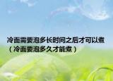 冷面需要泡多長時間之后才可以煮（冷面要泡多久才能煮）