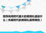 現(xiàn)存商周時(shí)代最大的青銅禮器是什么（先秦時(shí)代的青銅禮器有哪些）
