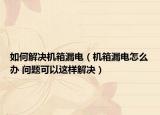 如何解決機箱漏電（機箱漏電怎么辦 問題可以這樣解決）