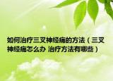 如何治療三叉神經(jīng)痛的方法（三叉神經(jīng)痛怎么辦 治療方法有哪些）