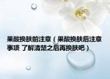 果酸換膚前注意（果酸換膚后注意事項(xiàng) 了解清楚之后再換膚吧）