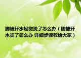 腳被開(kāi)水輕微燙了怎么辦（腳被開(kāi)水燙了怎么辦 詳細(xì)步驟教給大家）